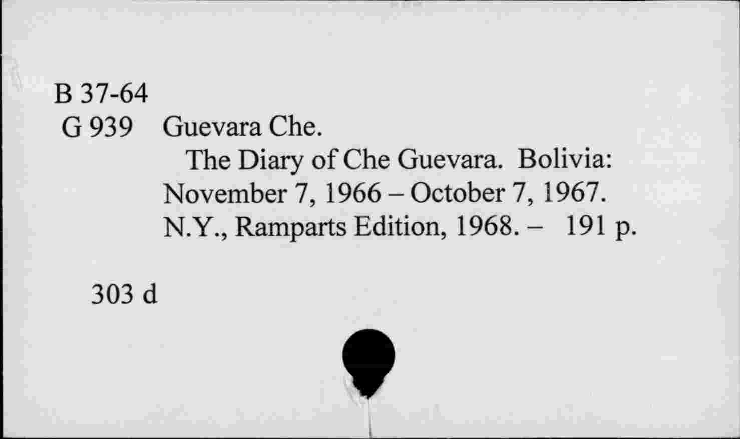 ﻿B 37-64
G 939 Guevara Che.
The Diary of Che Guevara. Bolivia: November 7, 1966 - October 7, 1967. N.Y., Ramparts Edition, 1968. - 191 p.
303 d